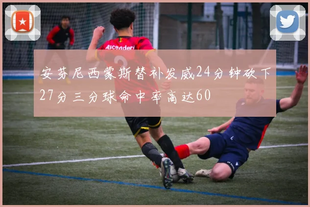 安芬尼西蒙斯替补发威24分钟砍下27分三分球命中率高达60