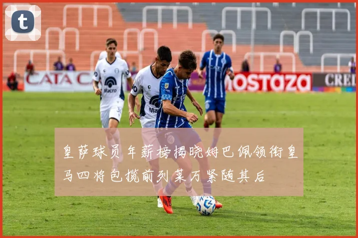 皇萨球员年薪榜揭晓姆巴佩领衔皇马四将包揽前列莱万紧随其后