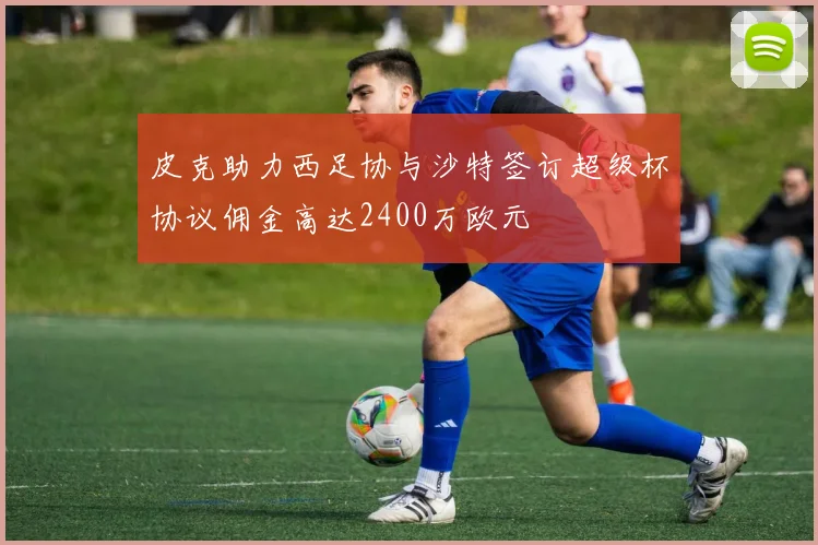 皮克助力西足协与沙特签订超级杯协议佣金高达2400万欧元