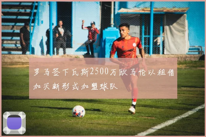 罗马签下瓦斯2500万欧马伦以租借加买断形式加盟球队