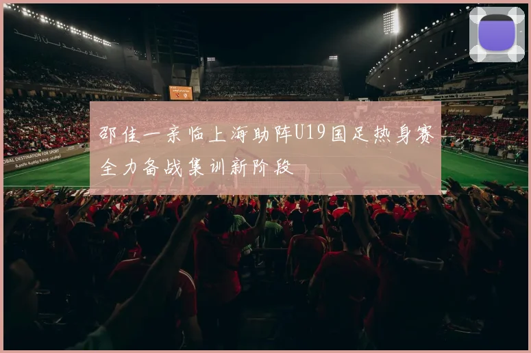 邵佳一亲临上海助阵U19国足热身赛全力备战集训新阶段