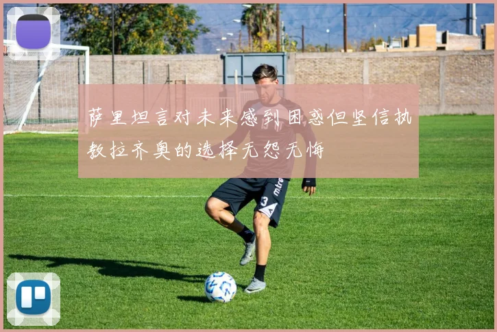 萨里坦言对未来感到困惑但坚信执教拉齐奥的选择无怨无悔