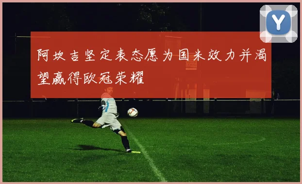 阿坎吉坚定表态愿为国米效力并渴望赢得欧冠荣耀