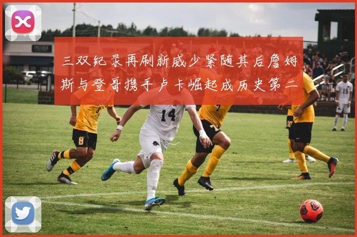 三双纪录再刷新威少紧随其后詹姆斯与登哥携手卢卡崛起成历史第二