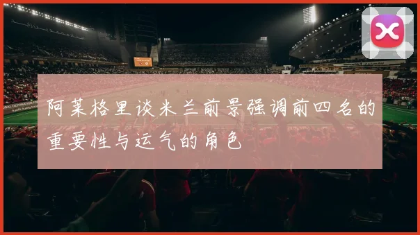 阿莱格里谈米兰前景强调前四名的重要性与运气的角色