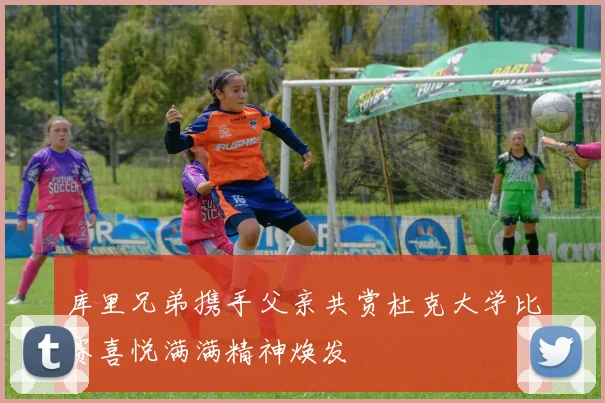 库里兄弟携手父亲共赏杜克大学比赛喜悦满满精神焕发
