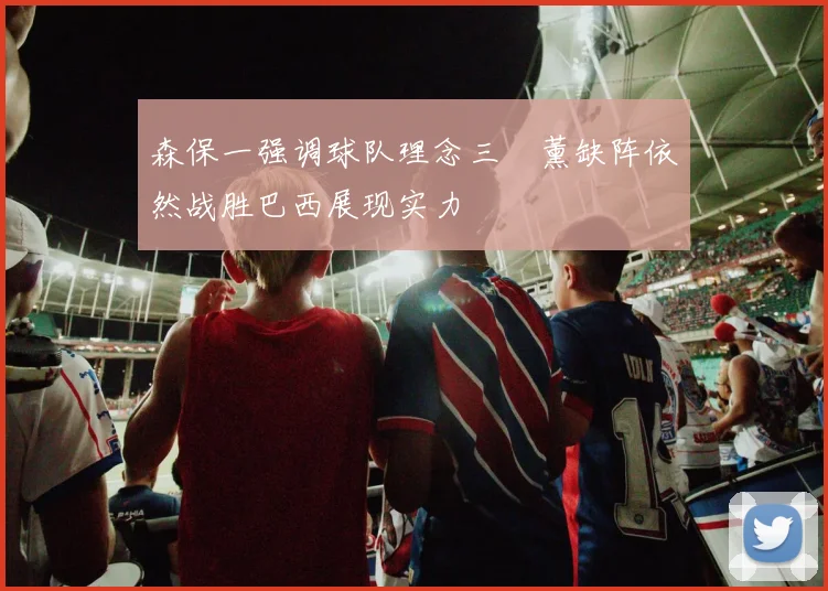 森保一强调球队理念三笘薰缺阵依然战胜巴西展现实力