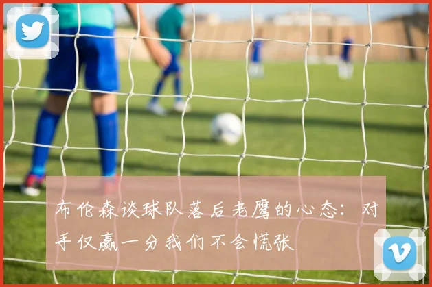 布伦森谈球队落后老鹰的心态：对手仅赢一分我们不会慌张