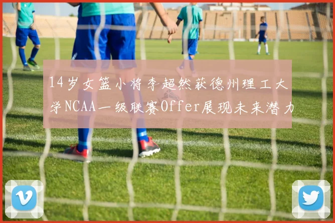 14岁女篮小将李超然获德州理工大学NCAA一级联赛Offer展现未来潜力