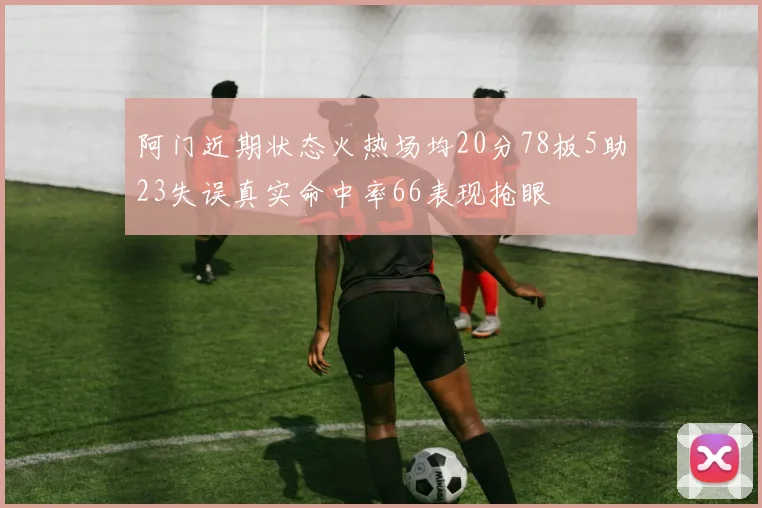 阿门近期状态火热场均20分78板5助23失误真实命中率66表现抢眼
