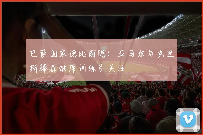 巴萨国家德比前瞻：亚马尔与克里斯滕森缺席训练引关注